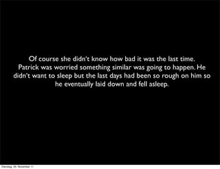 Of course she didn‘t know how bad it was the last time.
           Patrick was worried something similar was going to happen. He
         didn‘t want to sleep but the last days had been so rough on him so
                       he eventually laid down and fell asleep.




Dienstag, 29. November 11
 
