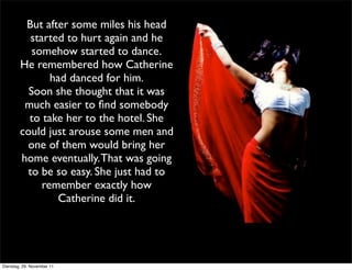 But after some miles his head
          started to hurt again and he
           somehow started to dance.
        He remembered how Catherine
               had danced for him.
          Soon she thought that it was
         much easier to ﬁnd somebody
          to take her to the hotel. She
        could just arouse some men and
         one of them would bring her
        home eventually. That was going
         to be so easy. She just had to
             remember exactly how
                Catherine did it.




Dienstag, 29. November 11
 