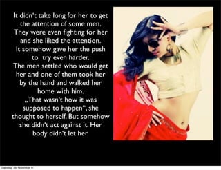 It didn‘t take long for her to get
            the attention of some men.
         They were even ﬁghting for her
            and she liked the attention.
          It somehow gave her the push
                to try even harder.
         The men settled who would get
          her and one of them took her
            by the hand and walked her
                  home with him.
              „That wasn‘t how it was
             supposed to happen“, she
        thought to herself. But somehow
            she didn‘t act against it. Her
                body didn‘t let her.



Dienstag, 29. November 11
 