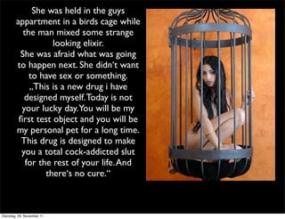 She was held in the guys
        appartment in a birds cage while
          the man mixed some strange
                   looking elixir.
         She was afraid what was going
        to happen next. She didn‘t want
            to have sex or something.
            „This is a new drug i have
           designed myself. Today is not
          your lucky day.You will be my
         ﬁrst test object and you will be
        my personal pet for a long time.
          This drug is designed to make
          you a total cock-addicted slut
           for the rest of your life. And
                 there‘s no cure.“



Dienstag, 29. November 11
 