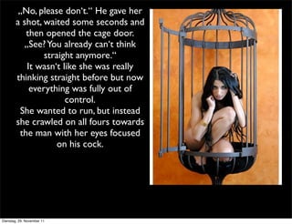„No, please don‘t.“ He gave her
        a shot, waited some seconds and
           then opened the cage door.
          „See? You already can‘t think
                straight anymore.“
           It wasn‘t like she was really
        thinking straight before but now
            everything was fully out of
                      control.
         She wanted to run, but instead
        she crawled on all fours towards
         the man with her eyes focused
                   on his cock.




Dienstag, 29. November 11
 