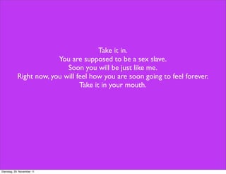 Take it in.
                         You are supposed to be a sex slave.
                            Soon you will be just like me.
            Right now, you will feel how you are soon going to feel forever.
                                 Take it in your mouth.




Dienstag, 29. November 11
 