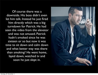 Of course there was a
         downside. His boss didn‘t even
        let him talk. Instead he just ﬁred
           him directly which was a big
          turndown for Patrick. He had
        seen the video from the elevator
           and was not amused. Patrick
           hadn‘t smoked since he was
           sixteen or so but now it was
        time to sit down and calm down
         and what better way was there
          than smoking? He went home,
            layed down, watched tv and
                soon he just slept in.



Dienstag, 29. November 11
 