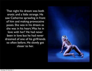 That night his dream was both
          erotic and a little strange. He
        saw Catherine sprawling in front
         of him and making provocative
         poses. She was in his dream as
         she was in his heart. Was he in
          love with her? He had never
         been in love but he had never
        dreamed of one of his girlfriends
         so often before. He slowly got
                  closer to her.




Dienstag, 29. November 11
 