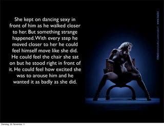 She kept on dancing sexy in
         front of him as he walked closer
           to her. But something strange
           happened. With every step he
           moved closer to her he could
           feel himself move like she did.
          He could feel the chair she sat
         on but he stood right in front of
        it. He could feel how excited she
             was to arouse him and he
            wanted it as badly as she did.




Dienstag, 29. November 11
 