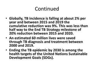 Continued
• Globally, TB incidence is falling at about 2% per
year and between 2015 and 2019 the
cumulative reduction was ...