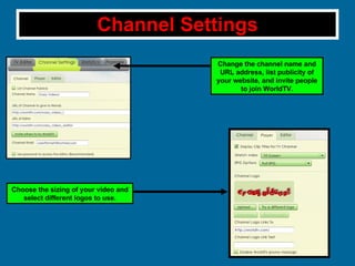 Channel Settings Change the channel name and URL address, list publicity of your website, and invite people to join WorldTV. Choose the sizing of your video and select different logos to use. 