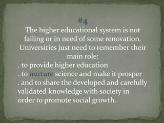 #4
The higher educational system is not
failing or in need of some renovation.
Universities just need to remember their
main role:
. to provide higher education
. to nurture science and make it prosper
. and to share the developed and carefully
validated knowledge with society in
order to promote social growth.

 