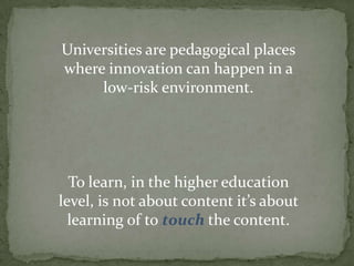 Universities are pedagogical places
where innovation can happen in a
low-risk environment.

To learn, in the higher education
level, is not about content it’s about
learning of to touch the content.

 