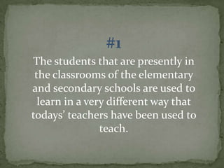 #1
The students that are presently in
the classrooms of the elementary
and secondary schools are used to
learn in a very different way that
todays’ teachers have been used to
teach.

 