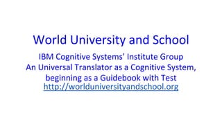 World University and School
IBM Cognitive Systems’ Institute Group
An Universal Translator as a Cognitive System,
beginning as a Guidebook with Test
http://worlduniversityandschool.org
 