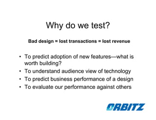 Why do we test?
   Bad design = lost transactions = lost revenue


• To predict adoption of new features—what is
  worth building?
• To understand audience view of technology
• To predict business performance of a design
• To evaluate our performance against others
 