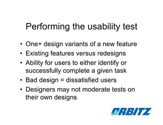 Performing the usability test
• One+ design variants of a new feature
• Existing features versus redesigns
• Ability for users to either identify or
  successfully complete a given task
• Bad design = dissatisfied users
• Designers may not moderate tests on
  their own designs
 