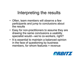 Interpreting the results
• Often, team members will observe a few
  participants and jump to conclusions about
  the results
• Easy for non-practitioners to assume they are
  drawing the same conclusions a usability
  specialist would—we’re co-workers, right?
• It is essential to maintain a balanced opinion
  in the face of questioning by business
  members, for whom features = revenue
 
