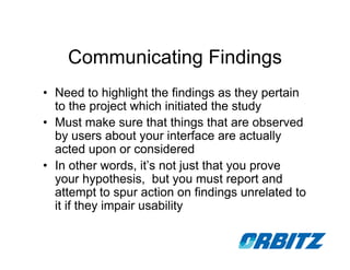 Communicating Findings
• Need to highlight the findings as they pertain
  to the project which initiated the study
• Must make sure that things that are observed
  by users about your interface are actually
  acted upon or considered
• In other words, it’s not just that you prove
  your hypothesis, but you must report and
  attempt to spur action on findings unrelated to
  it if they impair usability
 