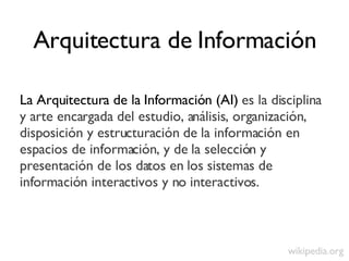 Arquitectura de Información <ul><li>La Arquitectura de la Información (AI)  es la disciplina y arte encargada del estudio,...