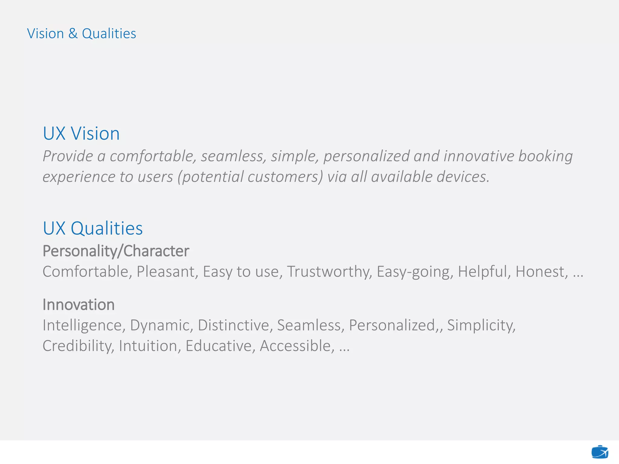 Vision & Qualities
UX Vision
Provide a comfortable, seamless, simple, personalized and innovative booking
experience to users (potential customers) via all available devices.
UX Qualities
Personality/Character
Comfortable, Pleasant, Easy to use, Trustworthy, Easy-going, Helpful, Honest, …
Innovation
Intelligence, Dynamic, Distinctive, Seamless, Personalized,, Simplicity,
Credibility, Intuition, Educative, Accessible, …
 