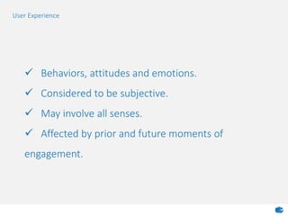  Behaviors, attitudes and emotions.
 Considered to be subjective.
 May involve all senses.
 Affected by prior and future moments of
engagement.
User Experience
 