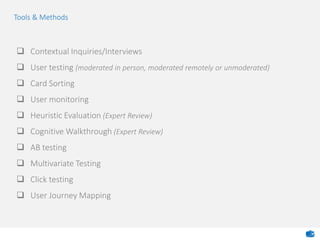  Contextual Inquiries/Interviews
 User testing (moderated in person, moderated remotely or unmoderated)
 Card Sorting
 User monitoring
 Heuristic Evaluation (Expert Review)
 Cognitive Walkthrough (Expert Review)
 AB testing
 Multivariate Testing
 Click testing
 User Journey Mapping
Tools & Methods
 