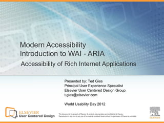 Modern Accessibility
Introduction to WAI - ARIA
Accessibility of Rich Internet Applications

                      Presented by: Ted Gies
                      Principal User Experience Specialist
                      Elsevier User Centered Design Group
                      t.gies@elsevier.com

                      World Usability Day 2012

              This document is the property of Elsevier. Its contents are proprietary and confidential to Elsevier.
              Reproduction in any form by any one of the material contained herein without the permission of Elsevier is prohibited.
 