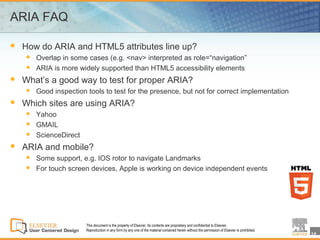 ARIA FAQ

   How do ARIA and HTML5 attributes line up?
       Overlap in some cases (e.g. <nav> interpreted as role=“navigation”
       ARIA is more widely supported than HTML5 accessibility elements
   What’s a good way to test for proper ARIA?
       Good inspection tools to test for the presence, but not for correct implementation
   Which sites are using ARIA?
       Yahoo
       GMAIL
       ScienceDirect
   ARIA and mobile?
       Some support, e.g. IOS rotor to navigate Landmarks
       For touch screen devices, Apple is working on device independent events




                        This document is the property of Elsevier. Its contents are proprietary and confidential to Elsevier.
                        Reproduction in any form by any one of the material contained herein without the permission of Elsevier is prohibited.
                                                                                                                                                 14
 
