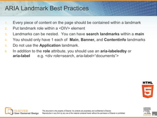 ARIA Landmark Best Practices

1.   Every piece of content on the page should be contained within a landmark
2.   Put landmark role within a <DIV> element
3.   Landmarks can be nested. You can have search landmarks within a main
4.   You should only have 1 each of Main, Banner, and Contentinfo landmarks
5.   Do not use the Application landmark.
6.   In addition to the role attribute, you should use an aria-labeledby or
     aria-label      e.g. <div role=search, aria-label=“documents”>




                     This document is the property of Elsevier. Its contents are proprietary and confidential to Elsevier.
                     Reproduction in any form by any one of the material contained herein without the permission of Elsevier is prohibited.
                                                                                                                                              24
 
