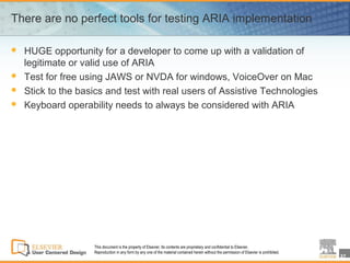 There are no perfect tools for testing ARIA implementation

   HUGE opportunity for a developer to come up with a validation of
    legitimate or valid use of ARIA
   Test for free using JAWS or NVDA for windows, VoiceOver on Mac
   Stick to the basics and test with real users of Assistive Technologies
   Keyboard operability needs to always be considered with ARIA




                    This document is the property of Elsevier. Its contents are proprietary and confidential to Elsevier.
                    Reproduction in any form by any one of the material contained herein without the permission of Elsevier is prohibited.
                                                                                                                                             37
 