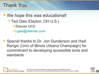 Thank You
 We   hope this was educational!
   Ted   Gies (Dayton, OH U.S.)
     ElsevierUCD
     t.gies@elsevier.com



 Specialthanks to Dr. Jon Gunderson and Hadi
  Rangin (Univ of Illinois Urbana Champaign) for
  commitment to developing accessible tools and
  standards


              This document is the property of Elsevier. Its contents are proprietary and confidential to Elsevier.
              Reproduction in any form by any one of the material contained herein without the permission of Elsevier is prohibited.
                                                                                                                                       43
 