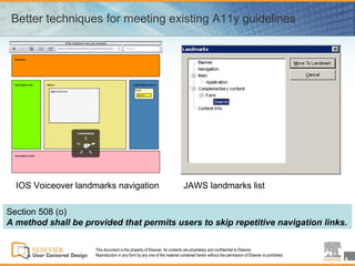 Better techniques for meeting existing A11y guidelines




  IOS Voiceover landmarks navigation                                        JAWS landmarks list

Section 508 (o)
A method shall be provided that permits users to skip repetitive navigation links.

                     This document is the property of Elsevier. Its contents are proprietary and confidential to Elsevier.
                     Reproduction in any form by any one of the material contained herein without the permission of Elsevier is prohibited.
                                                                                                                                              8
 