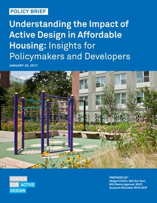 Understanding the Impact of
Active Design in Affordable
Housing: Insights for
Policymakers and Developers
PROMOTING HEALTH THROUGH DESIGN
PREPARED BY:
Abigail Claflin, MA;Nur Asri,
MA;Reena Agarwal, MUP;
Suzanne Nienaber MUP, AICP
JANUARY 26, 2017
POLICY BRIEF
 