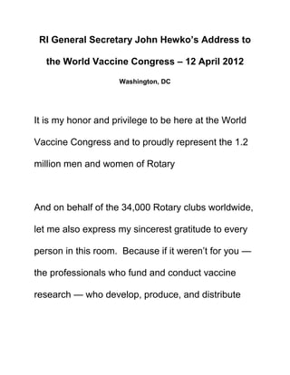 RI General Secretary John Hewko’s Address to

  the World Vaccine Congress – 12 April 2012

                    Washington, DC




It is my honor and privilege to be here at the World

Vaccine Congress and to proudly represent the 1.2

million men and women of Rotary



And on behalf of the 34,000 Rotary clubs worldwide,

let me also express my sincerest gratitude to every

person in this room. Because if it weren’t for you —

the professionals who fund and conduct vaccine

research — who develop, produce, and distribute
 