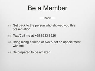 Be a Member

 Get back to the person who showed you this
  presentation

 Text/Call me at +65 8233 8526

 Bring along a friend or two & set an appointment
  with me

 Be prepared to be amazed
 