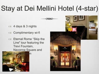 Stay at Dei Mellini Hotel (4-star)

   4 days & 3 nights

   Complimentary wi-fi

   Eternal Rome “Skip the
    Line" tour featuring the
    Trevi Fountain,
    Navonna Square and
    the Pantheon
 