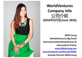WorldVentures
Company	
  Info
公司介紹
(2016年6月版/June	
  2016)
Millie	
  Leung
WorldVentures	
  (1	
  Big	
  Team)
International	
  Marketing	
  Director	
  &	
  	
  
International	
  Trainer
www.MillieLeung.com
www.Facebook.com/Fly.with.Millie
Youtube	
  Channel:	
  Millie	
  Leung
 