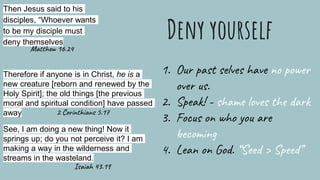 Deny yourself
Then Jesus said to his
disciples, “Whoever wants
to be my disciple must
deny themselves
Therefore if anyone is in Christ, he is a
new creature [reborn and renewed by the
Holy Spirit]; the old things [the previous
moral and spiritual condition] have passed
away
1. Our past selves have no power
over us.
2. Speak! - shame loves the dark
3. Focus on who you are
becoming
4. Lean on God. “Seed > Speed”
See, I am doing a new thing! Now it
springs up; do you not perceive it? I am
making a way in the wilderness and
streams in the wasteland.
Matthew 16.24
2 Corinthians 5.17
Isaiah 43.19
 