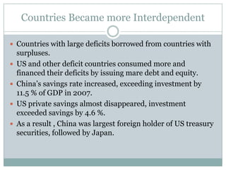 Countries Became more InterdependentCountries with large deficits borrowed from countries with surpluses.US and other deficit countries consumed more and financed their deficits by issuing mare debt and equity.China’s savings rate increased, exceeding investment by 11.5 % of GDP in 2007.US private savings almost disappeared, investment exceeded savings by 4.6 %.As a result , China was largest foreign holder of US treasury securities, followed by Japan.