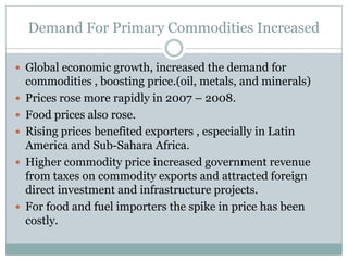 Demand For Primary Commodities IncreasedGlobal economic growth, increased the demand for commodities , boosting price.(oil, metals, and minerals)Prices rose more rapidly in 2007 – 2008.Food prices also rose.Rising prices benefited exporters , especially in Latin  America and Sub-Sahara Africa.Higher commodity price increased government revenue from taxes on commodity exports and attracted foreign direct investment and infrastructure projects.For food and fuel importers the spike in price has been costly.
