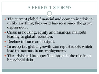 A PERFECT STORM?The current global financial and economic crisis is unlike anything the world has seen since the great depression .Crisis in housing, equity and financial markets leading to global recession.Decline in trade and output.In 2009 the global growth was reported 0% which lead to increase in unemployment.The crisis had its superficial roots in the rise in us household debt.