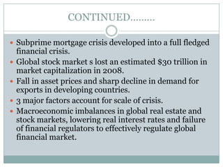CONTINUED………Subprime mortgage crisis developed into a full fledged financial crisis.Global stock market s lost an estimated $30 trillion in market capitalization in 2008.Fall in asset prices and sharp decline in demand for exports in developing countries.3 major factors account for scale of crisis.Macroeconomic imbalances in global real estate and stock markets, lowering real interest rates and failure of financial regulators to effectively regulate global financial market.
