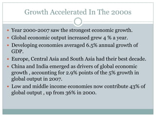 Growth Accelerated In The 2000sYear 2000-2007 saw the strongest economic growth.Global economic output increased grew 4 % a year.Developing economies averaged 6.5% annual growth of GDP.Europe, Central Asia and South Asia had their best decade.China and India emerged as drivers of global economic growth , accounting for 2.9% points of the 5% growth in global output in 2007.Low and middle income economies now contribute 43% of global output , up from 36% in 2000.