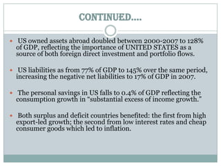 CONTINUED…. US owned assets abroad doubled between 2000-2007 to 128% of GDP, reflecting the importance of UNITED STATES as a source of both foreign direct investment and portfolio flows. US liabilities as from 77% of GDP to 145% over the same period, increasing the negative net liabilities to 17% of GDP in 2007. The personal savings in US falls to 0.4% of GDP reflecting the consumption growth in “substantial excess of income growth.” Both surplus and deficit countries benefited: the first from high export-led growth; the second from low interest rates and cheap consumer goods which led to inflation.