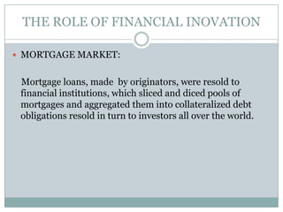 THE ROLE OF FINANCIAL INOVATIONMORTGAGE MARKET:    Mortgage loans, made  by originators, were resold to financial institutions, which sliced and diced pools of mortgages and aggregated them into collateralized debt obligations resold in turn to investors all over the world.