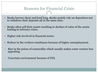 Reasons for Financial CrisisBanks borrow short and lend long. Banks mainly rely on depositors not to withdraw their deposits all at the same time.Banks often sell their assets resulting in decline of value of the assets leading to solvency crises.Higher risk involved in financial sector.Reduce in the workers remittance because of higher unemployment.Rise in the prices of commodity which usually makes some venture less appealing.Uncertain environment because of FDI.