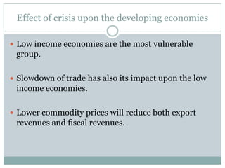 Effect of crisis upon the developing economiesLow income economies are the most vulnerable group.Slowdown of trade has also its impact upon the low income economies.Lower commodity prices will reduce both export revenues and fiscal revenues.