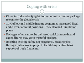 Coping with crisisChina introduced a $585 billion economic stimulus package to counter the global crisis.40% of low and middle income economies have good fiscal and current account positions . They also had Simulation plans. Packages often cannot be delivered quickly enough, and expenditures may go to wasteful projects.Boosting existing safety net programs , creating jobs through public works project , facilitating central bank support of trade financing.