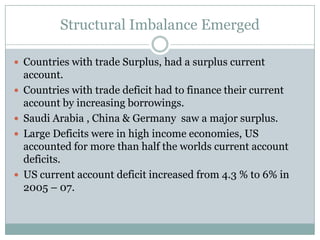 Structural Imbalance EmergedCountries with trade Surplus, had a surplus current account.Countries with trade deficit had to finance their current account by increasing borrowings.Saudi Arabia , China & Germany  saw a major surplus.Large Deficits were in high income economies, US accounted for more than half the worlds current account deficits.US current account deficit increased from 4.3 % to 6% in 2005 – 07.