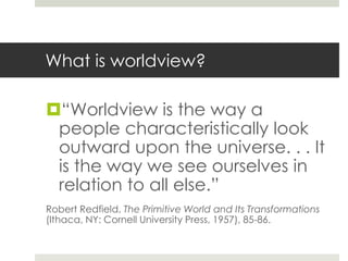 What is worldview?

“Worldview is the way a
people characteristically look
outward upon the universe. . . It
is the way we see ourselves in
relation to all else.”
Robert Redfield, The Primitive World and Its Transformations
(Ithaca, NY: Cornell University Press, 1957), 85-86.

 