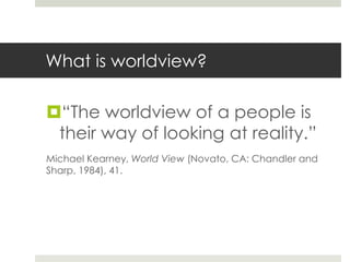 What is worldview?

“The worldview of a people is
their way of looking at reality.”
Michael Kearney, World View (Novato, CA: Chandler and
Sharp, 1984), 41.

 