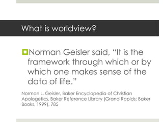 What is worldview?

Norman Geisler said, “It is the
framework through which or by
which one makes sense of the
data of life.”
Norman L. Geisler, Baker Encyclopedia of Christian
Apologetics, Baker Reference Library (Grand Rapids: Baker
Books, 1999), 785

 