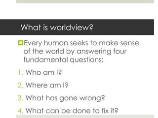 What is worldview?
Every human seeks to make sense
of the world by answering four
fundamental questions:
1. Who am I?

2. Where am I?
3. What has gone wrong?

4. What can be done to fix it?

 